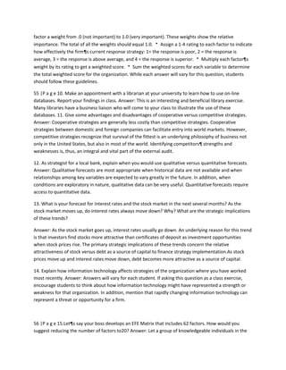factor a weight from .0 (not important) to 1.0 (very important). These weights show the relative
importance. The total of all the weights should equal 1.0.  Assign a 1-4 rating to each factor to indicate
how effectively the firm¶s current response strategy: 1= the response is poor, 2 = the response is
average, 3 = the response is above average, and 4 = the response is superior.  Multiply each factor¶s
weight by its rating to get a weighted score.  Sum the weighted scores for each variable to determine
the total weighted score for the organization. While each answer will vary for this question, students
should follow these guidelines.

55 |P a g e 10. Make an appointment with a librarian at your university to learn how to use on-line
databases. Report your findings in class. Answer: This is an interesting and beneficial library exercise.
Many libraries have a business liaison who will come to your class to illustrate the use of these
databases. 11. Give some advantages and disadvantages of cooperative versus competitive strategies.
Answer: Cooperative strategies are generally less costly than competitive strategies. Cooperative
strategies between domestic and foreign companies can facilitate entry into world markets. However,
competitive strategies recognize that survival of the fittest is an underlying philosophy of business not
only in the United States, but also in most of the world. Identifying competitors¶ strengths and
weaknesses is, thus, an integral and vital part of the external audit.

12. As strategist for a local bank, explain when you would use qualitative versus quantitative forecasts.
Answer: Qualitative forecasts are most appropriate when historical data are not available and when
relationships among key variables are expected to vary greatly in the future. In addition, when
conditions are exploratory in nature, qualitative data can be very useful. Quantitative forecasts require
access to quantitative data.

13. What is your forecast for interest rates and the stock market in the next several months? As the
stock market moves up, do interest rates always move down? Why? What are the strategic implications
of these trends?

Answer: As the stock market goes up, interest rates usually go down. An underlying reason for this trend
is that investors find stocks more attractive than certificates of deposit as investment opportunities
when stock prices rise. The primary strategic implications of these trends concern the relative
attractiveness of stock versus debt as a source of capital to finance strategy implementation.As stock
prices move up and interest rates move down, debt becomes more attractive as a source of capital.

14. Explain how information technology affects strategies of the organization where you have worked
most recently. Answer: Answers will vary for each student. If asking this question as a class exercise,
encourage students to think about how information technology might have represented a strength or
weakness for that organization. In addition, mention that rapidly changing information technology can
represent a threat or opportunity for a firm.



56 |P a g e 15.Let¶s say your boss develops an EFE Matrix that includes 62 factors. How would you
suggest reducing the number of factors to20? Answer: Let a group of knowledgeable individuals in the
 