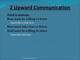 2 Upward Communication
 Hard to manage
 Boss must be willing to listen
   Especially to bad news
 Boss must take time to listen
 Staff must be willing to share
   Especially bad news




               Syed Maqsood Ahmed   13
 