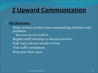 2 Upward Communication
 Mechanisms
   Short, written weekly notes summarizing activities and
    problems
       Boss must provide feedback
   Regular staff meetings to discuss activities
   Staff copy relevant emails to boss
   Visit staff’s workplaces
   Keep your door open




                  Syed Maqsood Ahmed                         14
 