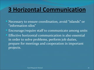 3 Horizontal Communication
 Necessary to ensure coordination, avoid “islands” or
  “information silos”
 Encourage/require staff to communicate among units
 Effective horizontal communication is also essential
  in order to solve problems, perform job duties,
  prepare for meetings and cooperation in important
  projects.




              Syed Maqsood Ahmed                         16
 