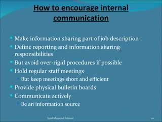 How to encourage internal
             communication

 Make information sharing part of job description
 Define reporting and information sharing
  responsibilities
 But avoid over-rigid procedures if possible
 Hold regular staff meetings
   But keep meetings short and efficient
 Provide physical bulletin boards
 Communicate actively
   Be an information source


               Syed Maqsood Ahmed                    20
 