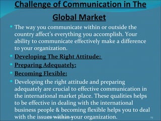 Challenge of Communication in The
              Global Market
 The way you communicate within or outside the
    country affect’s everything you accomplish. Your
    ability to communicate effectively make a difference
    to your organization.
   Developing The Right Attitude:
   Preparing Adequately:
   Becoming Flexible:
   Developing the right attitude and preparing
    adequately are crucial to effective communication in
    the international market place. These qualities helps
    to be effective in dealing with the international
    business people & becoming flexible helps you to deal
    with the issues Maqsood Ahmed
                  Syed within your organization.          23
 