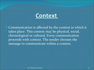 Context
 Communication is affected by the context in which it
 takes place. This context may be physical, social,
 chronological or cultural. Every communication
 proceeds with context. The sender chooses the
 message to communicate within a context.




              Syed Maqsood Ahmed                         25
 