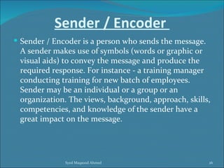 Sender / Encoder
 Sender / Encoder is a person who sends the message.
 A sender makes use of symbols (words or graphic or
 visual aids) to convey the message and produce the
 required response. For instance - a training manager
 conducting training for new batch of employees.
 Sender may be an individual or a group or an
 organization. The views, background, approach, skills,
 competencies, and knowledge of the sender have a
 great impact on the message.




              Syed Maqsood Ahmed                        26
 