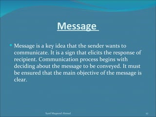 Message
 Message is a key idea that the sender wants to
 communicate. It is a sign that elicits the response of
 recipient. Communication process begins with
 deciding about the message to be conveyed. It must
 be ensured that the main objective of the message is
 clear.




              Syed Maqsood Ahmed                          27
 