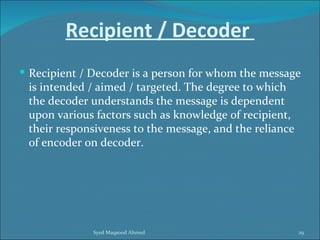 Recipient / Decoder
 Recipient / Decoder is a person for whom the message
 is intended / aimed / targeted. The degree to which
 the decoder understands the message is dependent
 upon various factors such as knowledge of recipient,
 their responsiveness to the message, and the reliance
 of encoder on decoder.




              Syed Maqsood Ahmed                         29
 
