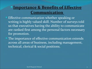  Importance & Benefits of Effective
                   Communication
 Effective communication whether speaking or
  writing is highly valued skill. Number of surveys told
  us that executives having the ability to communicate
  are ranked first among the personal factors necessary
  for promotion.
 The importance of effective communication extends
  across all areas of business, including management,
  technical, clerical & social positions.




               Syed Maqsood Ahmed                          3
 