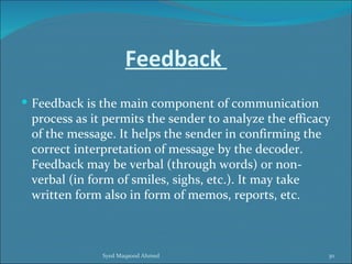 Feedback
 Feedback is the main component of communication
 process as it permits the sender to analyze the efficacy
 of the message. It helps the sender in confirming the
 correct interpretation of message by the decoder.
 Feedback may be verbal (through words) or non-
 verbal (in form of smiles, sighs, etc.). It may take
 written form also in form of memos, reports, etc.



              Syed Maqsood Ahmed                        30
 