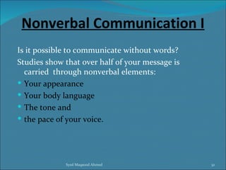 Nonverbal Communication I
Is it possible to communicate without words?
Studies show that over half of your message is
  carried through nonverbal elements:
 Your appearance
 Your body language
 The tone and
 the pace of your voice.




             Syed Maqsood Ahmed                  32
 