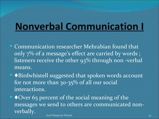 Nonverbal Communication I
 Communication researcher Mehrabian found that
  only 7% of a message’s effect are carried by words ;
  listeners receive the other 93% through non -verbal
  means.
 ♦Birdwhistell suggested that spoken words account
  for not more than 30-35% of all our social
  interactions.
 ♦Over 65 percent of the social meaning of the
  messages we send to others are communicated non-
  verbally.
              Syed Maqsood Ahmed                         33
 