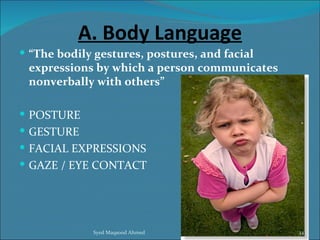 A. Body Language
 “The bodily gestures, postures, and facial
 expressions by which a person communicates
 nonverbally with others”

 POSTURE
 GESTURE
 FACIAL EXPRESSIONS
 GAZE / EYE CONTACT




             Syed Maqsood Ahmed                34
 