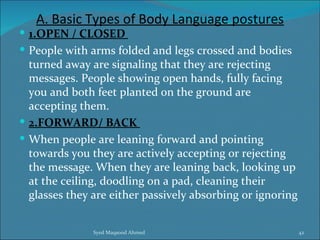A. Basic Types of Body Language postures
 1.OPEN / CLOSED
 People with arms folded and legs crossed and bodies
  turned away are signaling that they are rejecting
  messages. People showing open hands, fully facing
  you and both feet planted on the ground are
  accepting them.
 2.FORWARD/ BACK
 When people are leaning forward and pointing
  towards you they are actively accepting or rejecting
  the message. When they are leaning back, looking up
  at the ceiling, doodling on a pad, cleaning their
  glasses they are either passively absorbing or ignoring


               Syed Maqsood Ahmed                           42
 