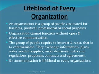 Lifeblood of Every
              Organization
 An organization is a group of people associated for
  business, political, professional or social purposes.
 Organization cannot function without open &
  effective communication.
 The group of people require to interact & react, that is
  to communicate. They exchange information, plans,
  order needed supplies, make decisions, rules and
  regulations, proposals, contracts and agreements.
 So communication is lifeblood to every organization.


               Syed Maqsood Ahmed                            5
 