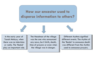 How our ancestor used to
                  disperse information to others?



  In the early year of     The Headman of the village        Different rhythms signified
 Tanah Melayu, when        was the one who announced       different events. The rhythm of
there was no television    any news, be it birth, death,   the ‘Beduk’ to announce death
 or radio. The ‘Beduk’    time of prayers or even when     was different from the rhythm
play an important role.     the village was in danger.       used to announce prayers.
 