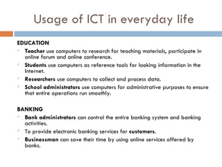 Usage of ICT in everyday life
EDUCATION
 Teacher use computers to research for teaching materials, participate in
  online forum and online conference.
 Students use computers as reference tools for looking information in the
  Internet.
 Researchers use computers to collect and process data.

 School administrators use computers for administrative purposes to ensure
  that entire operations run smoothly.

BANKING
 Bank administrators can control the entire banking system and banking
  activities.
 To provide electronic banking services for customers.

 Businessman can save their time by using online services offered by
  banks.
 