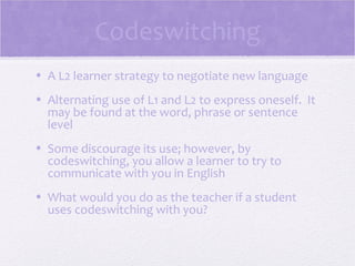 Codeswitching
• A L2 learner strategy to negotiate new language
• Alternating use of L1 and L2 to express oneself. It
  may be found at the word, phrase or sentence
  level
• Some discourage its use; however, by
  codeswitching, you allow a learner to try to
  communicate with you in English
• What would you do as the teacher if a student
  uses codeswitching with you?
 