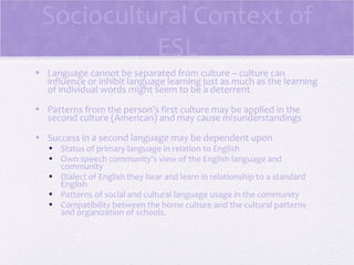 Sociocultural Context of
           ESL
• Language cannot be separated from culture – culture can
  influence or inhibit language learning just as much as the learning
  of individual words might seem to be a deterrent
• Patterns from the person’s first culture may be applied in the
  second culture (American) and may cause misunderstandings
• Success in a second language may be dependent upon
   • Status of primary language in relation to English
   • Own speech community’s view of the English language and
     community
   • Dialect of English they hear and learn in relationship to a standard
     English
   • Patterns of social and cultural language usage in the community
   • Compatibility between the home culture and the cultural patterns
     and organization of schools.
 