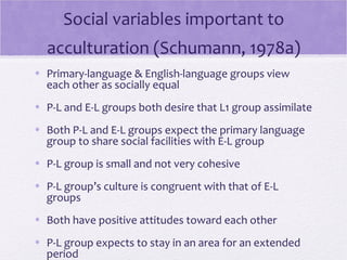 Social variables important to
  acculturation (Schumann, 1978a)
• Primary-language & English-language groups view
  each other as socially equal
• P-L and E-L groups both desire that L1 group assimilate
• Both P-L and E-L groups expect the primary language
  group to share social facilities with E-L group
• P-L group is small and not very cohesive
• P-L group’s culture is congruent with that of E-L
  groups
• Both have positive attitudes toward each other
• P-L group expects to stay in an area for an extended
  period
 