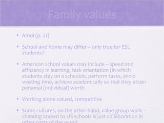 Family values
• Amol (p. 21)

• School and home may differ – only true for ESL
  students?

• American school values may include – speed and
  efficiency in learning, task orientation (in which
  students stay on a schedule, perform tasks, avoid
  wasting time, achieve academically so that they attain
  personal (individual) worth

• Working alone valued, competitive

• Some cultures, on the other hand, value group work –
  cheating known to US schools is just collaboration in
 