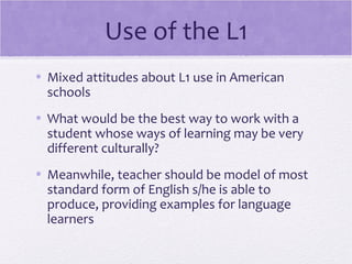 Use of the L1
• Mixed attitudes about L1 use in American
  schools
• What would be the best way to work with a
  student whose ways of learning may be very
  different culturally?
• Meanwhile, teacher should be model of most
  standard form of English s/he is able to
  produce, providing examples for language
  learners
 