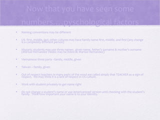 Now that you have seen some
    numbers….pyschological factors
•   Naming conventions may be different

•   US- first, middle, last; other cultures may have family name first, middle, and first (any change
    is a completely different person)

•   Hispanic students may use three names: given name, father’s surname & mother’s surname
    (Marisol Hernandez Valdez may be listed as Marisol Hernandez)

•   Vietnamese three parts –family, middle, given

•   Taiwan – family, given

•   Out of respect teachers in many parts of the word are called simply that TEACHER as a sign of
    respect. We may think it is a lack of respect in US culture.

•   Work with student privately to get name right

•   Do not change a student’s name or use Americanized version until checking with the student’s
    family. Think how important your name is to your identity.
 