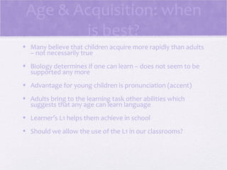 Age & Acquisition: when
        is best?
• Many believe that children acquire more rapidly than adults
  – not necessarily true
• Biology determines if one can learn – does not seem to be
  supported any more
• Advantage for young children is pronunciation (accent)
• Adults bring to the learning task other abilities which
  suggests that any age can learn language
• Learner’s L1 helps them achieve in school
• Should we allow the use of the L1 in our classrooms?
 