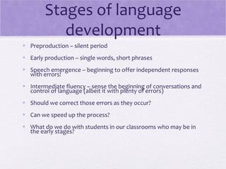 Stages of language
           development
• Preproduction – silent period
• Early production – single words, short phrases
• Speech emergence – beginning to offer independent responses
  with errors!
• Intermediate fluency – sense the beginning of conversations and
  control of language (albeit it with plenty of errors)
• Should we correct those errors as they occur?
• Can we speed up the process?
• What do we do with students in our classrooms who may be in
  the early stages?
 