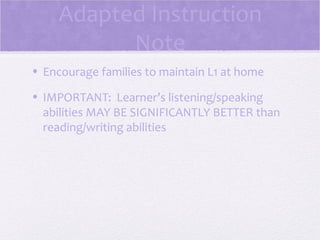 Adapted Instruction
           Note
• Encourage families to maintain L1 at home

• IMPORTANT: Learner’s listening/speaking
  abilities MAY BE SIGNIFICANTLY BETTER than
  reading/writing abilities
 