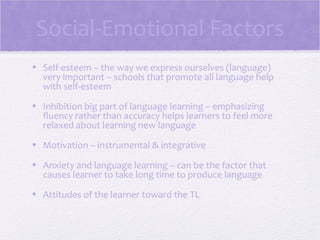 Social-Emotional Factors
• Self-esteem – the way we express ourselves (language)
  very important – schools that promote all language help
  with self-esteem
• Inhibition big part of language learning – emphasizing
  fluency rather than accuracy helps learners to feel more
  relaxed about learning new language
• Motivation – instrumental & integrative

• Anxiety and language learning – can be the factor that
  causes learner to take long time to produce language
• Attitudes of the learner toward the TL
 