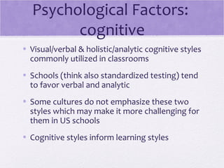 Psychological Factors:
         cognitive
• Visual/verbal & holistic/analytic cognitive styles
  commonly utilized in classrooms
• Schools (think also standardized testing) tend
  to favor verbal and analytic
• Some cultures do not emphasize these two
  styles which may make it more challenging for
  them in US schools
• Cognitive styles inform learning styles
 