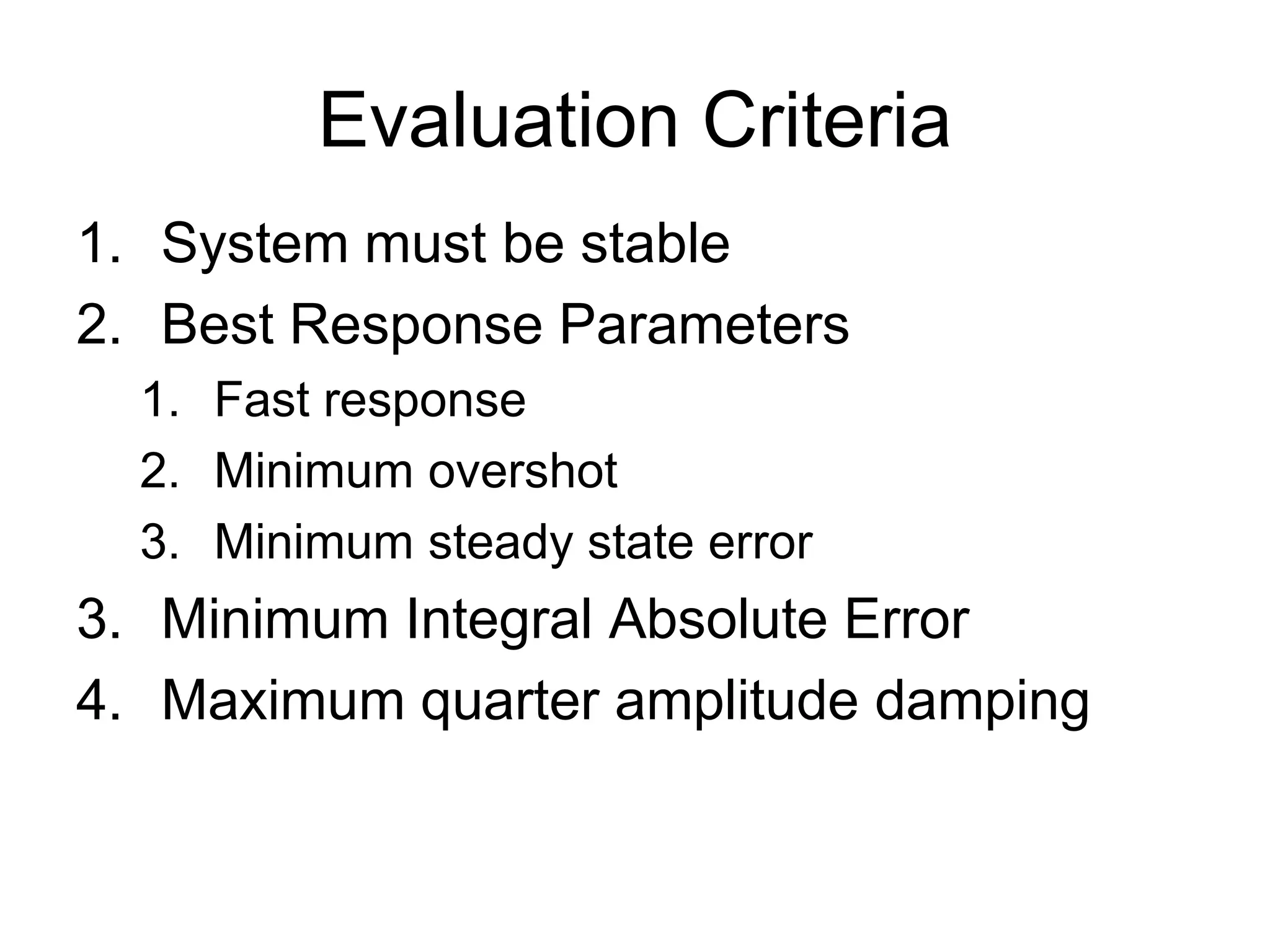Evaluation Criteria
1. System must be stable
2. Best Response Parameters
  1. Fast response
  2. Minimum overshot
  3. Minimum steady state error
3. Minimum Integral Absolute Error
4. Maximum quarter amplitude damping
 
