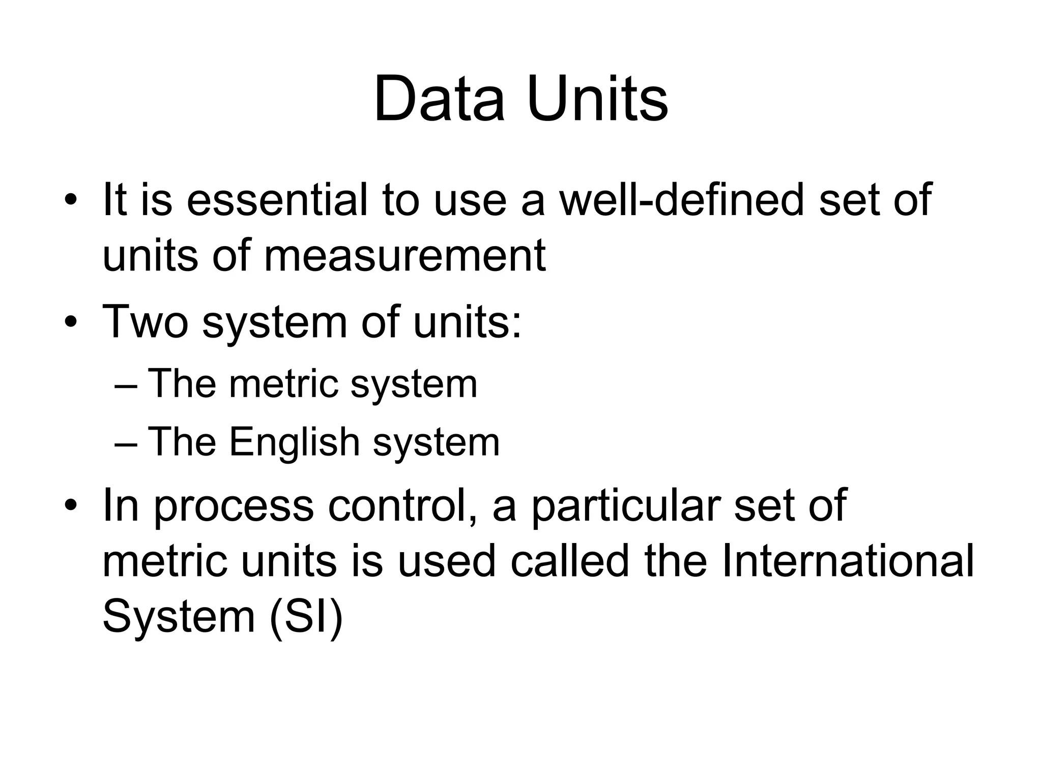 Data Units
• It is essential to use a well-defined set of
  units of measurement
• Two system of units:
  – The metric system
  – The English system
• In process control, a particular set of
  metric units is used called the International
  System (SI)
 
