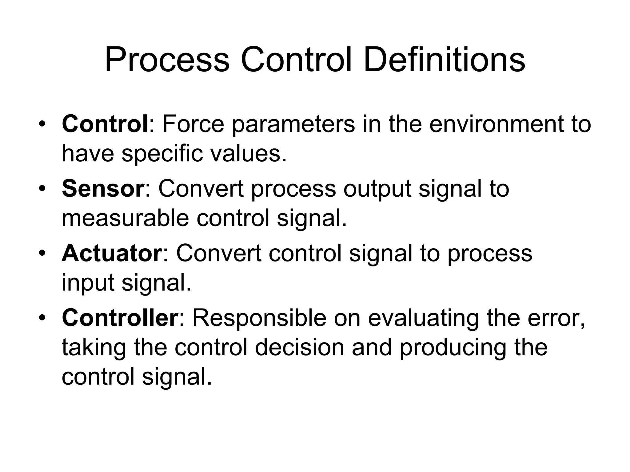 Process Control Definitions
• Control: Force parameters in the environment to
  have specific values.
• Sensor: Convert process output signal to
  measurable control signal.
• Actuator: Convert control signal to process
  input signal.
• Controller: Responsible on evaluating the error,
  taking the control decision and producing the
  control signal.
 