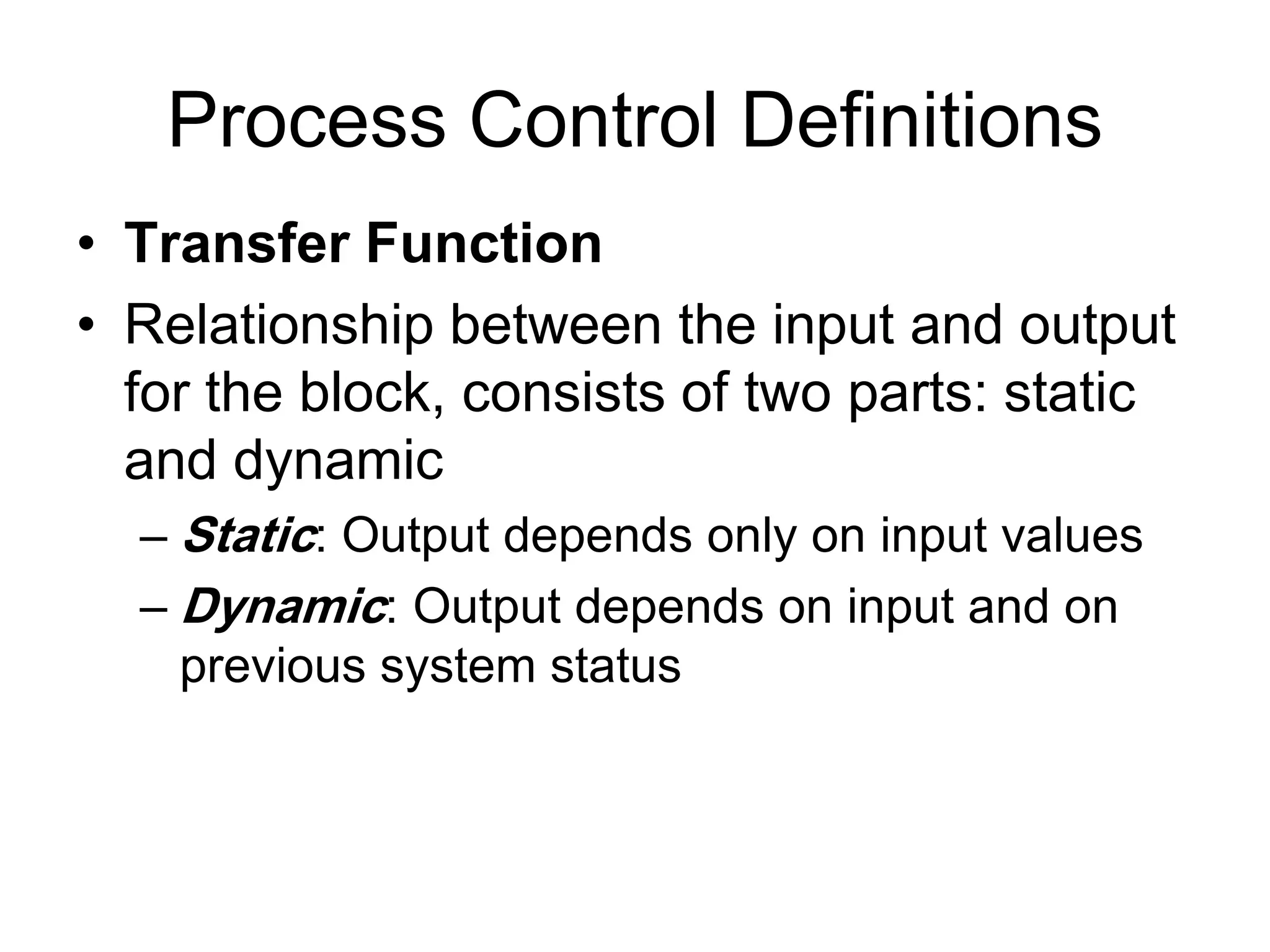 Process Control Definitions
• Transfer Function
• Relationship between the input and output
  for the block, consists of two parts: static
  and dynamic
  – Static: Output depends only on input values
  – Dynamic: Output depends on input and on
    previous system status
 