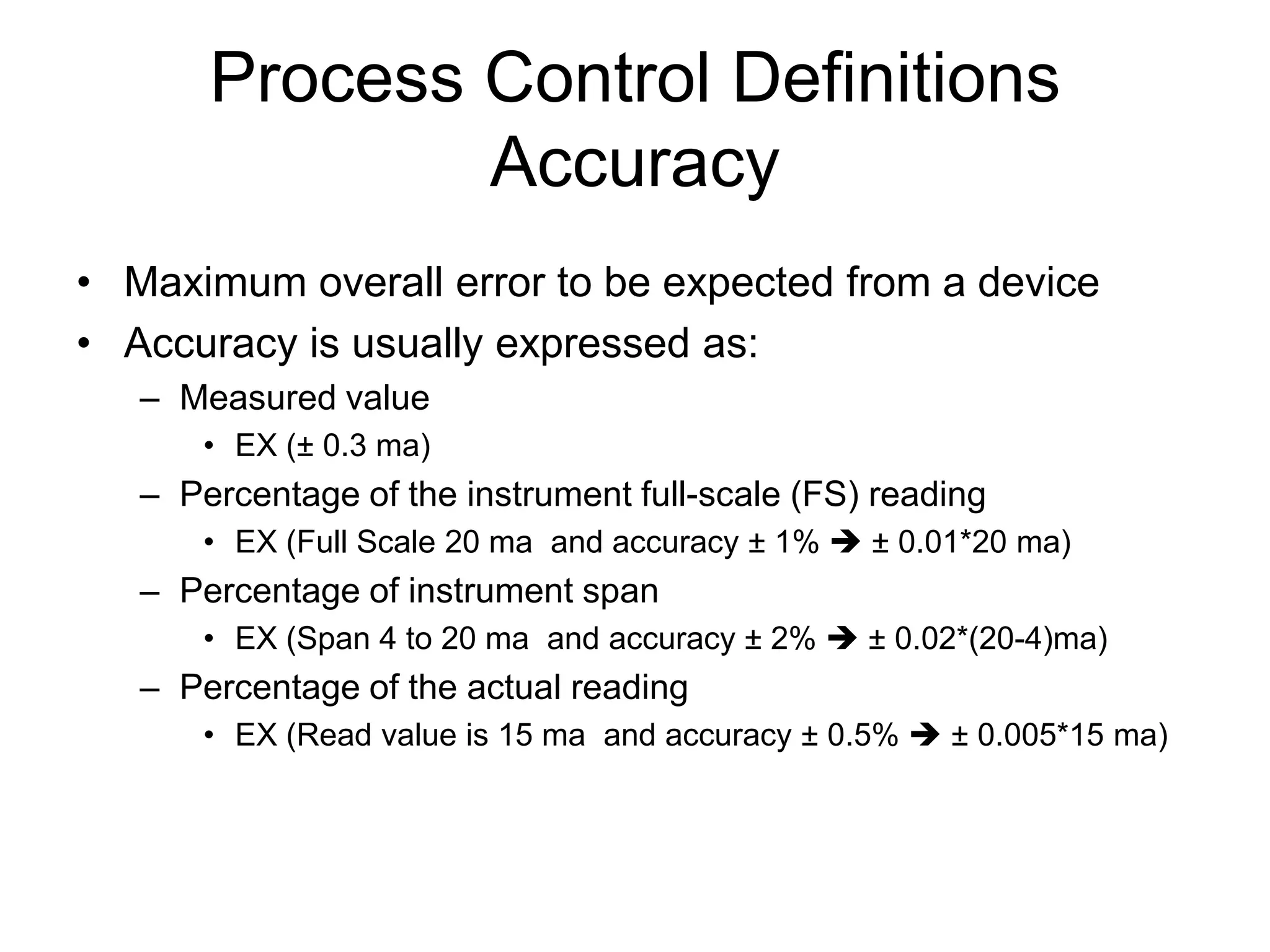 Process Control Definitions
               Accuracy
• Maximum overall error to be expected from a device
• Accuracy is usually expressed as:
   – Measured value
       • EX (± 0.3 ma)
   – Percentage of the instrument full-scale (FS) reading
       • EX (Full Scale 20 ma and accuracy ± 1%  ± 0.01*20 ma)
   – Percentage of instrument span
       • EX (Span 4 to 20 ma and accuracy ± 2%  ± 0.02*(20-4)ma)
   – Percentage of the actual reading
       • EX (Read value is 15 ma and accuracy ± 0.5%  ± 0.005*15 ma)
 