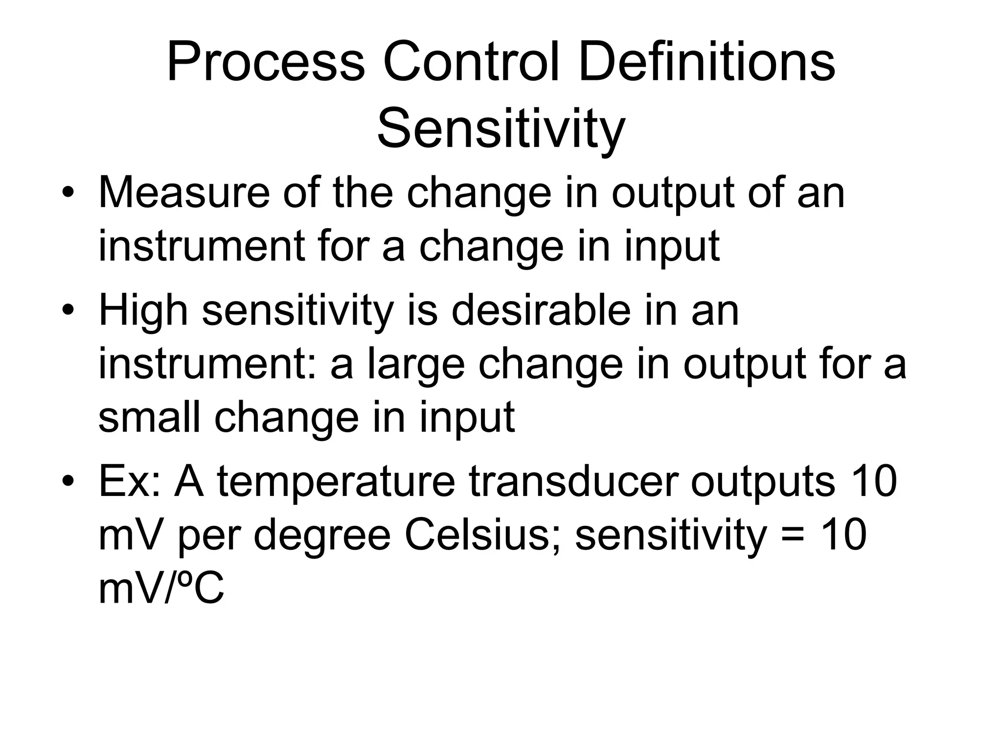 Process Control Definitions
             Sensitivity
• Measure of the change in output of an
  instrument for a change in input
• High sensitivity is desirable in an
  instrument: a large change in output for a
  small change in input
• Ex: A temperature transducer outputs 10
  mV per degree Celsius; sensitivity = 10
  mV/ºC
 