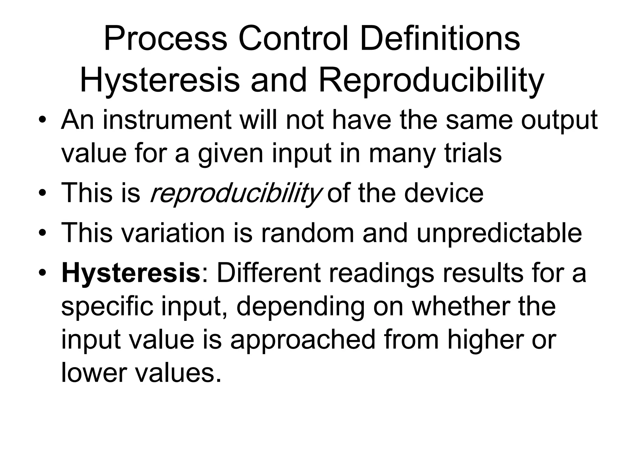 Process Control Definitions
   Hysteresis and Reproducibility
• An instrument will not have the same output
  value for a given input in many trials
• This is reproducibility of the device
• This variation is random and unpredictable
• Hysteresis: Different readings results for a
  specific input, depending on whether the
  input value is approached from higher or
  lower values.
 