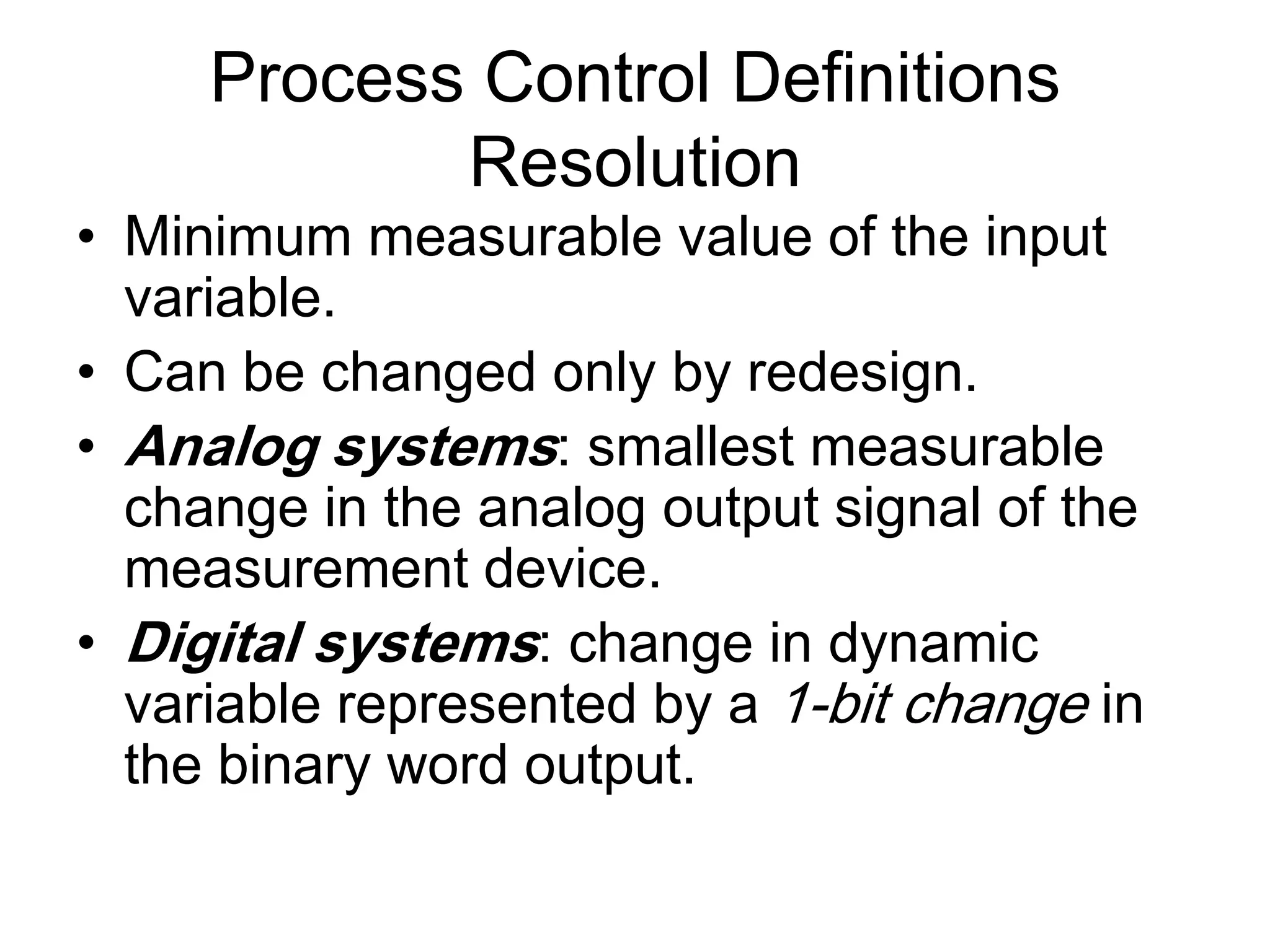 Process Control Definitions
            Resolution
• Minimum measurable value of the input
  variable.
• Can be changed only by redesign.
• Analog systems: smallest measurable
  change in the analog output signal of the
  measurement device.
• Digital systems: change in dynamic
  variable represented by a 1-bit change in
  the binary word output.
 