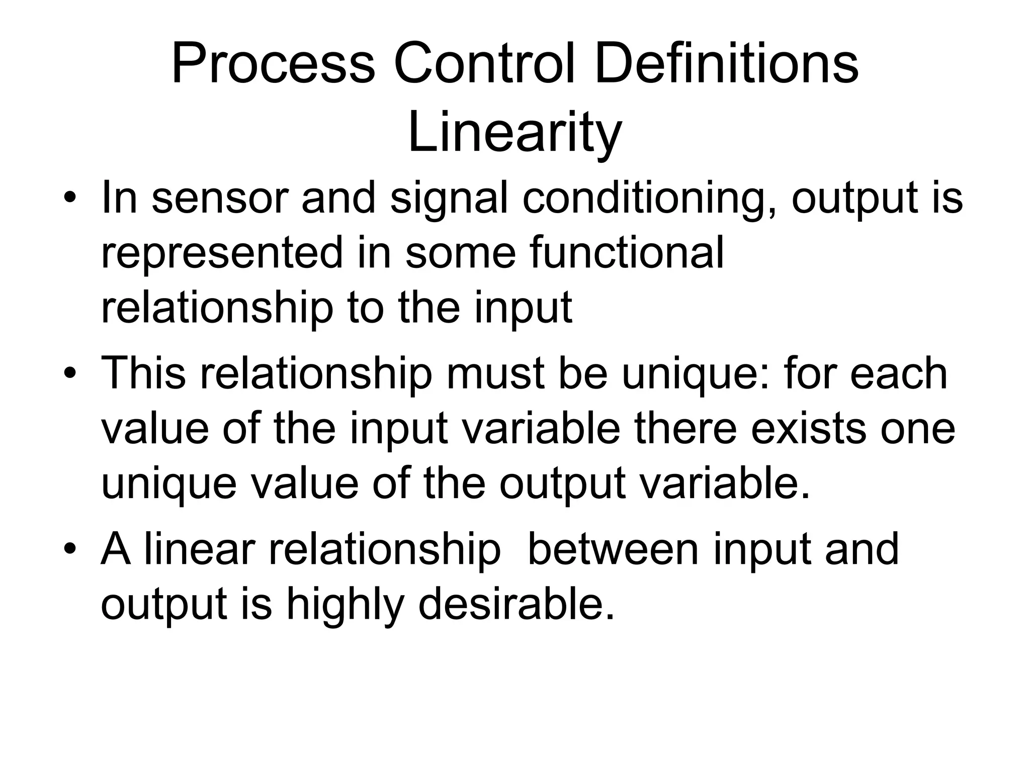 Process Control Definitions
             Linearity
• In sensor and signal conditioning, output is
  represented in some functional
  relationship to the input
• This relationship must be unique: for each
  value of the input variable there exists one
  unique value of the output variable.
• A linear relationship between input and
  output is highly desirable.
 