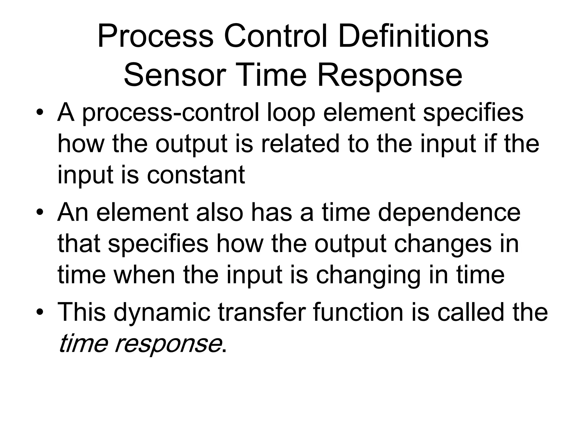 Process Control Definitions
      Sensor Time Response
• A process-control loop element specifies
  how the output is related to the input if the
  input is constant
• An element also has a time dependence
  that specifies how the output changes in
  time when the input is changing in time
• This dynamic transfer function is called the
  time response.
 