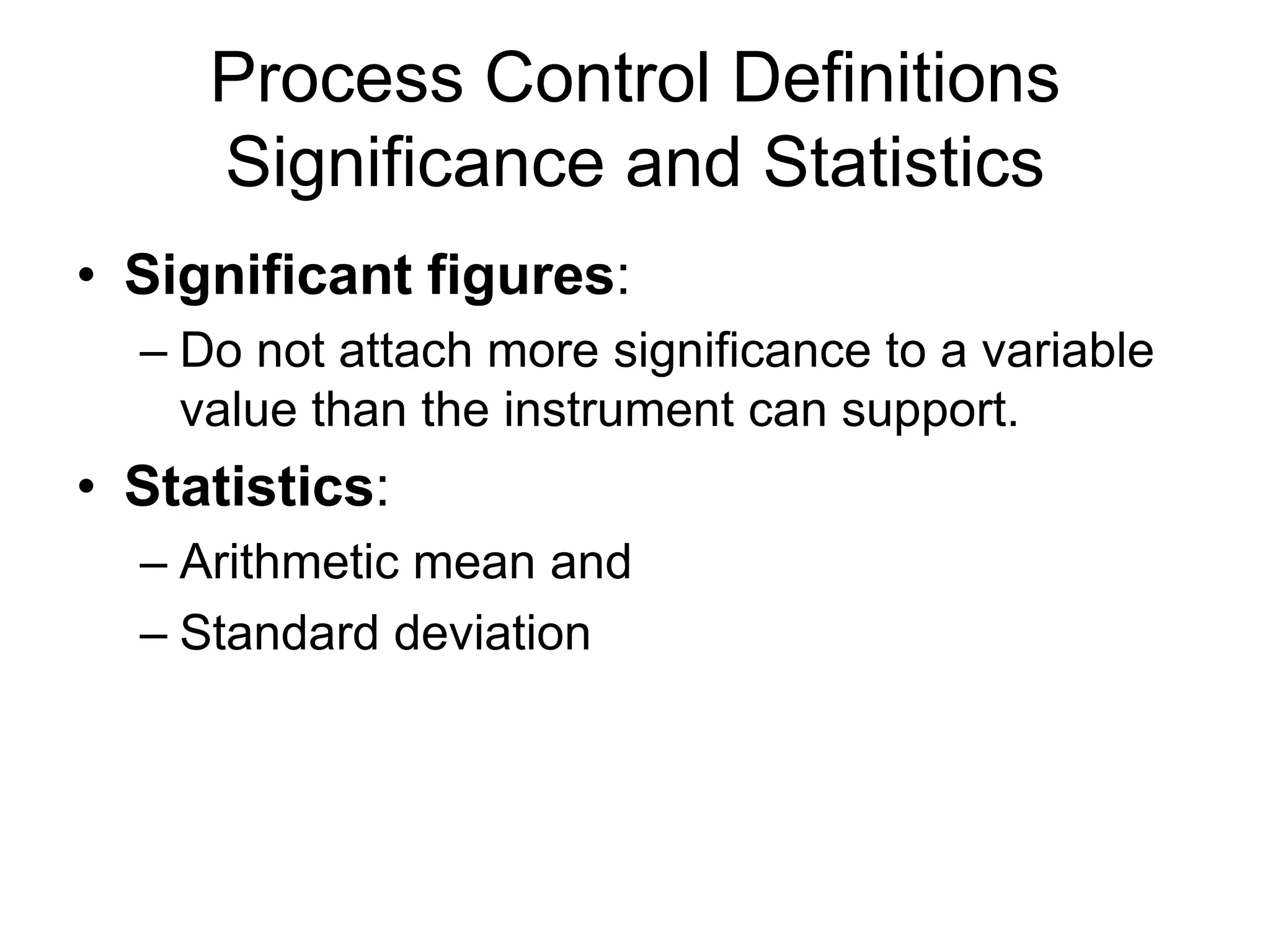 Process Control Definitions
     Significance and Statistics
• Significant figures:
  – Do not attach more significance to a variable
    value than the instrument can support.
• Statistics:
  – Arithmetic mean and
  – Standard deviation
 