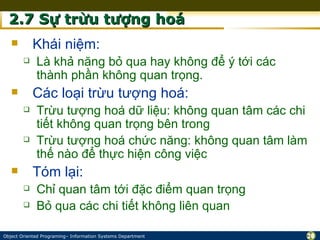 2.7 Sự trừu tượng hoá
           Khái niệm:
            Là khả năng bỏ qua hay không để ý tới các
             thành phần không quan trọng.
           Các loại trừu tượng hoá:
            Trừu tượng hoá dữ liệu: không quan tâm các chi
             tiết không quan trọng bên trong
            Trừu tượng hoá chức năng: không quan tâm làm
             thế nào để thực hiện công việc
           Tóm lại:
            Chỉ quan tâm tới đặc điểm quan trọng
            Bỏ qua các chi tiết không liên quan

Object Oriented Programing– Information Systems Department    20
 