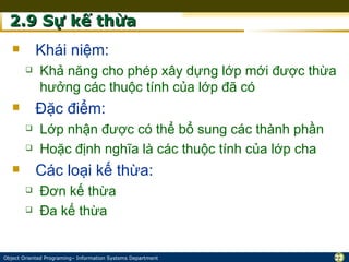 2.9 Sự kế thừa
           Khái niệm:
            Khả năng cho phép xây dựng lớp mới được thừa
             hưởng các thuộc tính của lớp đã có
           Đặc điểm:
            Lớp nhận được có thể bổ sung các thành phần
            Hoặc định nghĩa là các thuộc tính của lớp cha
           Các loại kế thừa:
            Đơn kế thừa
            Đa kế thừa


Object Oriented Programing– Information Systems Department   22
 