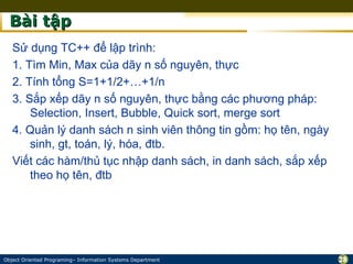 Bài tập
   Sử dụng TC++ để lập trình:
   1. Tìm Min, Max của dãy n số nguyên, thực
   2. Tính tổng S=1+1/2+…+1/n
   3. Sắp xếp dãy n số nguyên, thực bằng các phương pháp:
       Selection, Insert, Bubble, Quick sort, merge sort
   4. Quản lý danh sách n sinh viên thông tin gồm: họ tên, ngày
       sinh, gt, toán, lý, hóa, đtb.
   Viết các hàm/thủ tục nhập danh sách, in danh sách, sắp xếp
       theo họ tên, đtb




Object Oriented Programing– Information Systems Department        28
 