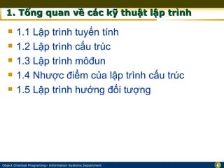 1. Tổng quan về các kỹ thuật lập trình

       1.1 Lập trình tuyến tính
       1.2 Lập trình cấu trúc
       1.3 Lập trình môđun
       1.4 Nhược điểm của lập trình cấu trúc
       1.5 Lập trình hướng đối tượng




Object Oriented Programing– Information Systems Department   4
 