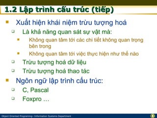 1.2 Lập trình cấu trúc (tiếp)
           Xuất hiện khái niệm trừu tượng hoá
                Là khả năng quan sát sự vật mà:
                     Không quan tâm tới các chi tiết không quan trọng
                      bên trong
                     Không quan tâm tới việc thực hiện như thế nào
                Trừu tượng hoá dữ liệu
                Trừu tượng hoá thao tác
           Ngôn ngữ lập trình cấu trúc:
                C, Pascal
                Foxpro …

Object Oriented Programing– Information Systems Department               8
 