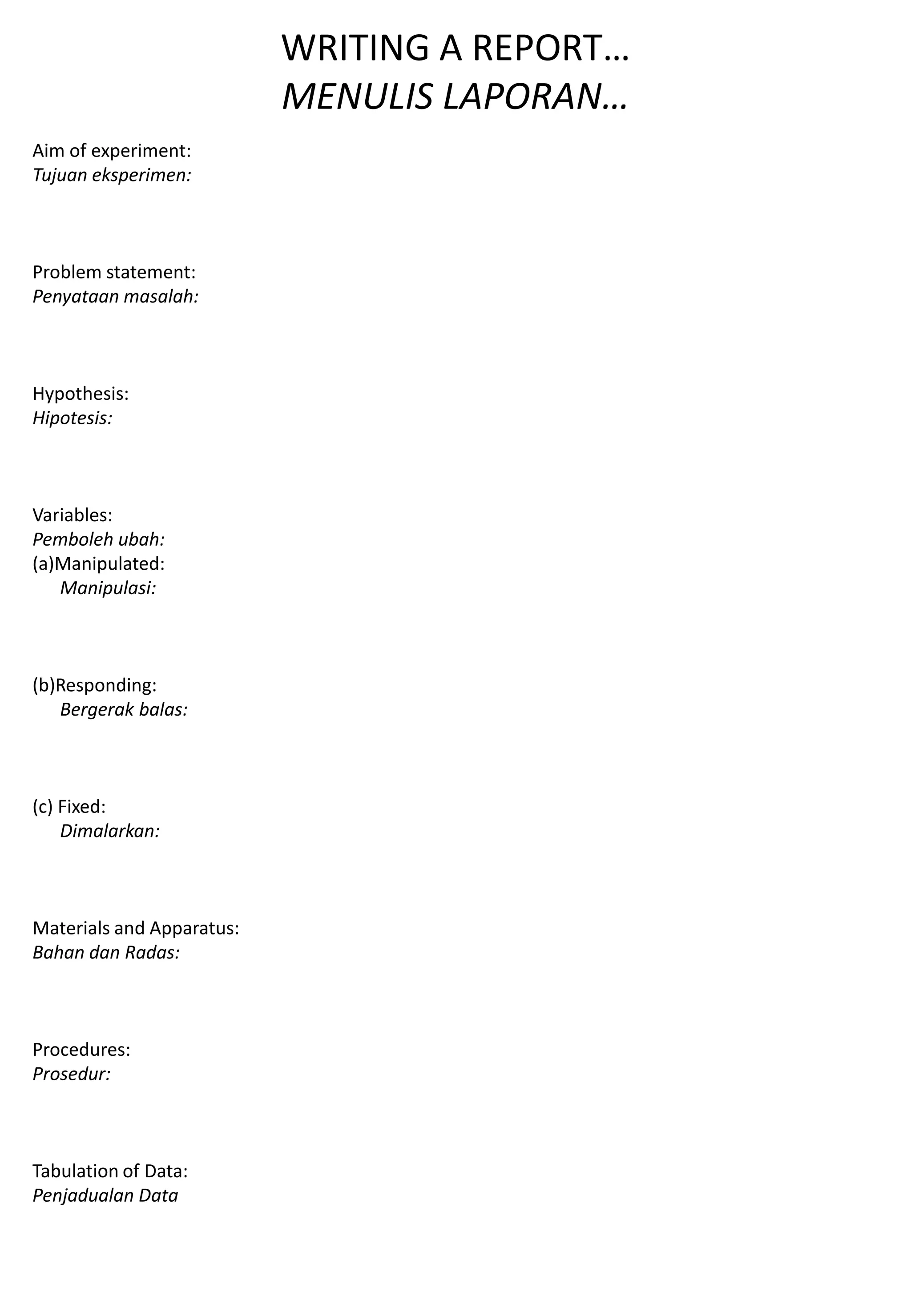 WRITING A REPORT…
MENULIS LAPORAN…
Aim of experiment:
Tujuan eksperimen:
Problem statement:
Penyataan masalah:
Hypothesis:
Hipotesis:
Variables:
Pemboleh ubah:
(a)Manipulated:
Manipulasi:
(b)Responding:
Bergerak balas:
(c) Fixed:
Dimalarkan:
Materials and Apparatus:
Bahan dan Radas:
Procedures:
Prosedur:
Tabulation of Data:
Penjadualan Data