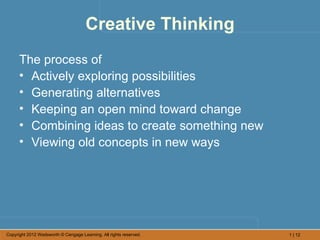 Creative Thinking
      The process of
      • Actively exploring possibilities
      • Generating alternatives
      • Keeping an open mind toward change
      • Combining ideas to create something new
      • Viewing old concepts in new ways




Copyright 2012 Wadsworth © Cengage Learning. All rights reserved.   1 | 12
 
