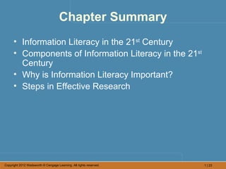 Chapter Summary
      • Information Literacy in the 21st Century
      • Components of Information Literacy in the 21st
        Century
      • Why is Information Literacy Important?
      • Steps in Effective Research




Copyright 2012 Wadsworth © Cengage Learning. All rights reserved.   1 | 23
 
