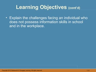 Learning Objectives (cont’d)
      • Explain the challenges facing an individual who
        does not possess information skills in school
        and in the workplace.




Copyright 2012 Wadsworth © Cengage Learning. All rights reserved.   1|5
 